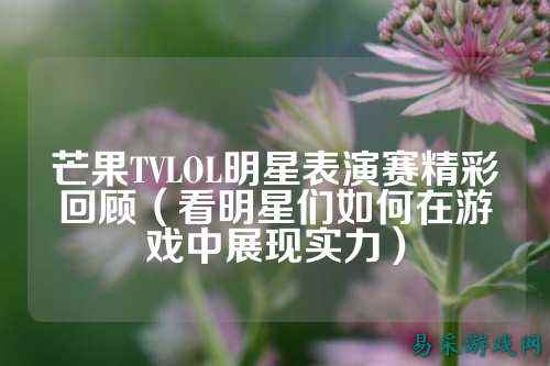 芒果TVLOL明星表演赛精彩回顾(看明星们如何在游戏中展现实力)