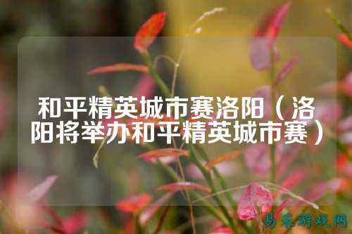 和平精英城市赛洛阳(洛阳将举办和平精英城市赛)