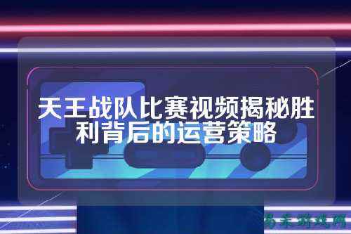 天王战队比赛视频揭秘胜利背后的运营策略