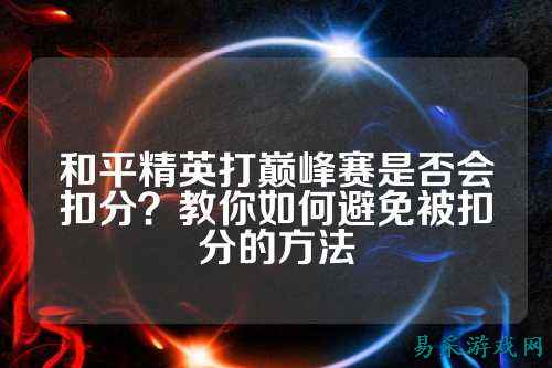 和平精英打巅峰赛是否会扣分?教你如何避免被扣分的方法