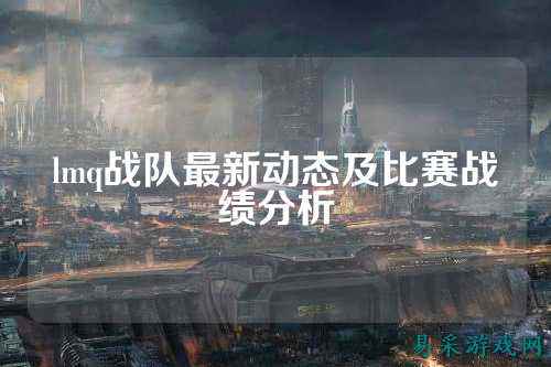 lmq战队最新动态及比赛战绩分析