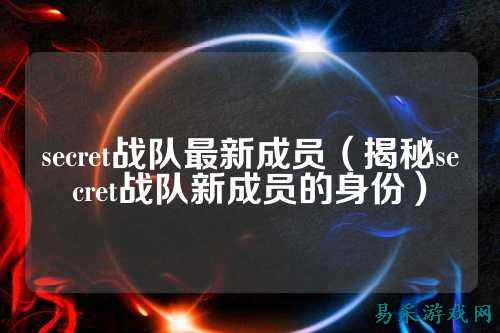 secret战队最新成员（揭秘secret战队新成员的身份）