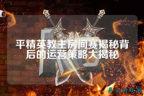 平精英教主房间赛揭秘背后的运营策略大揭秘