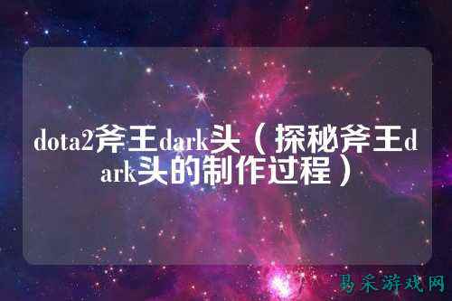 dota2斧王dark头(探秘斧王dark头的制作过程)