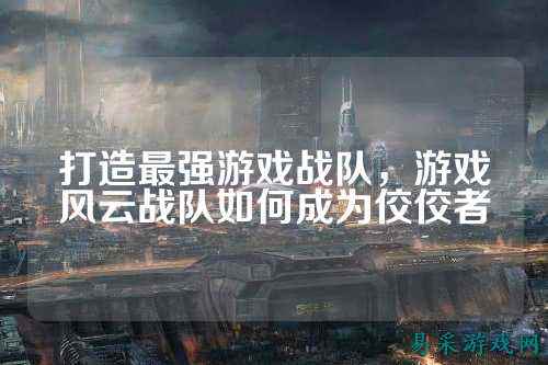 打造最强游戏战队，游戏风云战队如何成为佼佼者