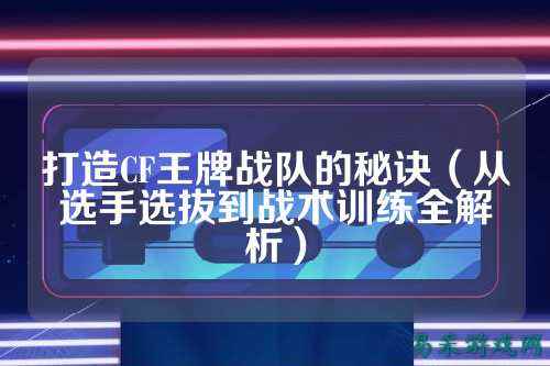 打造CF王牌战队的秘诀(从选手选拔到战术训练全解析)