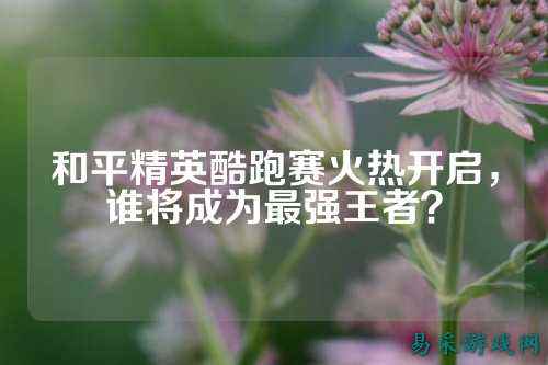 和平精英酷跑赛火热开启,谁将成为最强王者?
