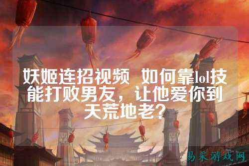 妖姬连招视频 如何靠lol技能打败男友,让他爱你到天荒地老?