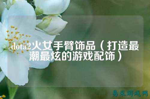 dota2火女手臂饰品(打造最潮最炫的游戏配饰)