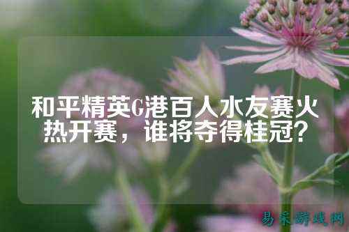 和平精英G港百人水友赛火热开赛，谁将夺得桂冠？