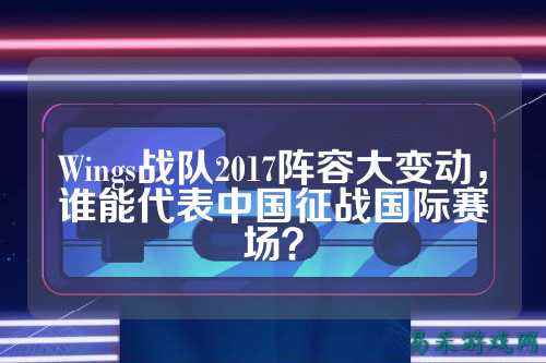 Wings战队2017阵容大变动，谁能代表中国征战国际赛场？