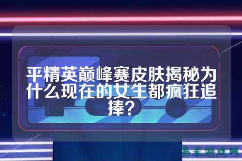 平精英巅峰赛皮肤揭秘为什么现在的女生都疯狂追捧？