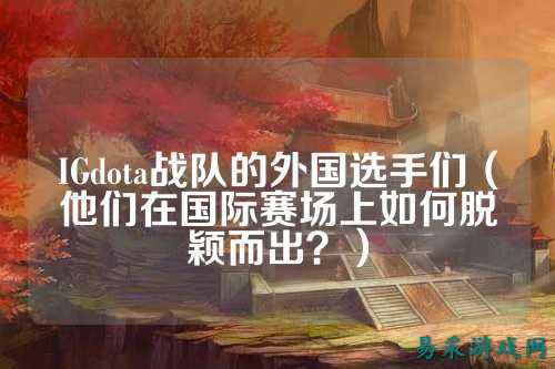 IGdota战队的外国选手们（他们在国际赛场上如何脱颖而出？）