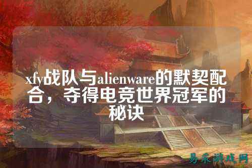 xfy战队与alienware的默契配合，夺得电竞世界冠军的秘诀