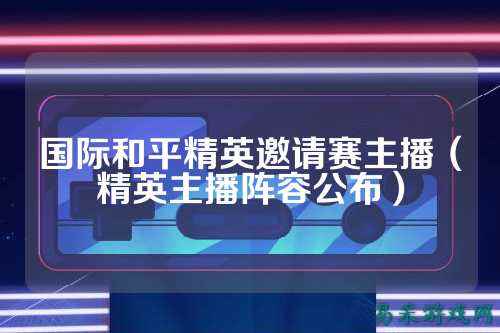 国际和平精英邀请赛主播(精英主播阵容公布)