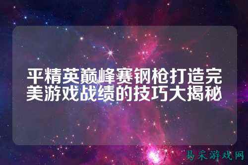 平精英巅峰赛钢枪打造完美游戏战绩的技巧大揭秘