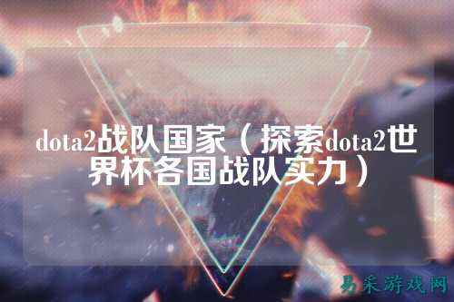 dota2战队国家（探索dota2世界杯各国战队实力）