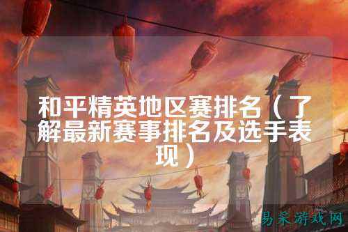 和平精英地区赛排名(了解最新赛事排名及选手表现)
