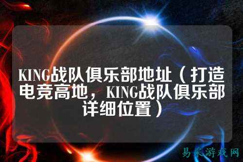 KING战队俱乐部地址（打造电竞高地，KING战队俱乐部详细位置）