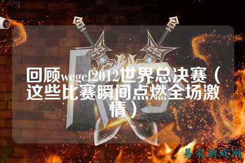 回顾wcgcf2012世界总决赛(这些比赛瞬间点燃全场激情)