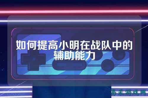 如何提高小明在战队中的辅助能力