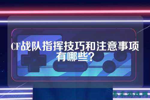 CF战队指挥技巧和注意事项有哪些?