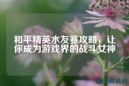 和平精英水友赛攻略,让你成为游戏界的战斗女神