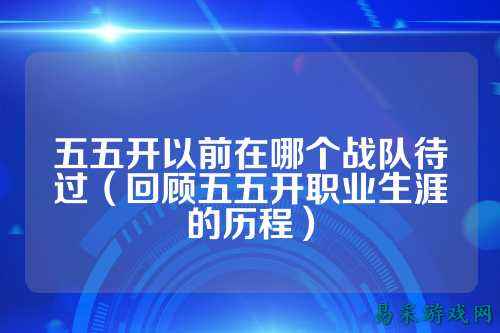 五五开以前在哪个战队待过（回顾五五开职业生涯的历程）