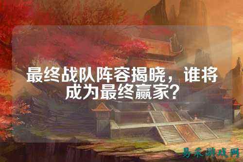 最终战队阵容揭晓，谁将成为最终赢家？