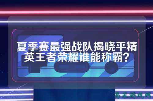夏季赛最强战队揭晓平精英王者荣耀谁能称霸？