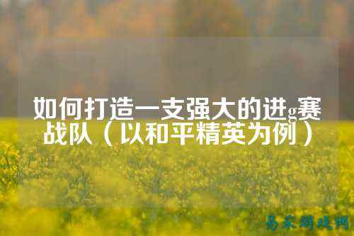 如何打造一支强大的进g赛战队（以和平精英为例）