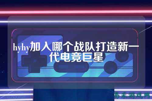 hyhy加入哪个战队打造新一代电竞巨星