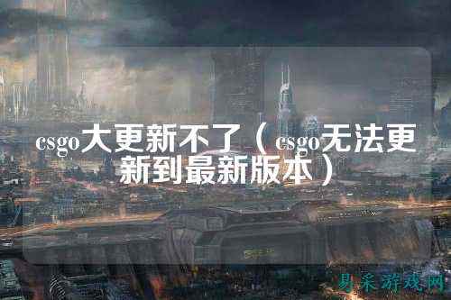 csgo大更新不了(csgo无法更新到最新版本)