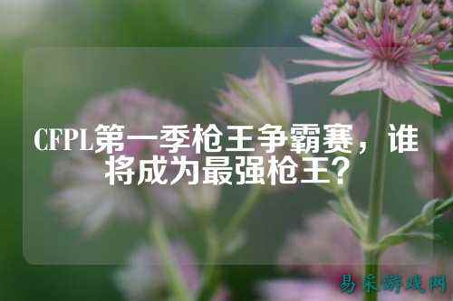 CFPL第一季枪王争霸赛，谁将成为最强枪王？
