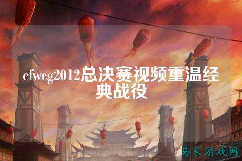 cfwcg2012总决赛视频重温经典战役
