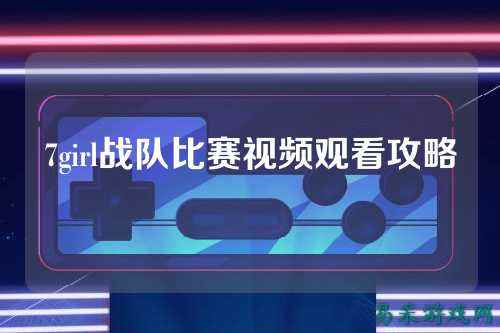 7girl战队比赛视频观看攻略