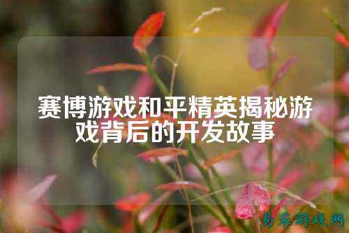 赛博游戏和平精英揭秘游戏背后的开发故事