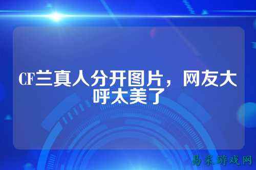 CF兰真人分开图片,网友大呼太美了
