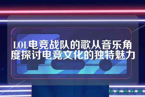 LOL电竞战队的歌从音乐角度探讨电竞文化的独特魅力
