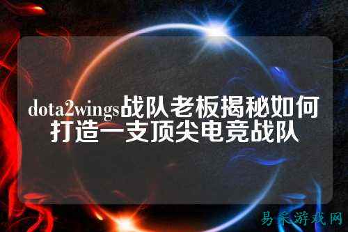 dota2wings战队老板揭秘如何打造一支顶尖电竞战队