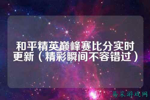 和平精英巅峰赛比分实时更新(精彩瞬间不容错过)