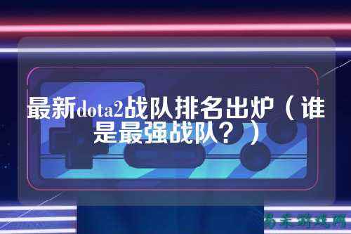 最新dota2战队排名出炉（谁是最强战队？）