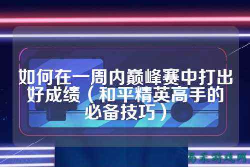如何在一周内巅峰赛中打出好成绩(和平精英高手的必备技巧)