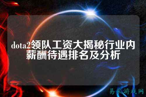 dota2领队工资大揭秘行业内薪酬待遇排名及分析