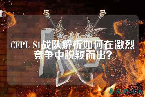 CFPL S1战队解析如何在激烈竞争中脱颖而出？