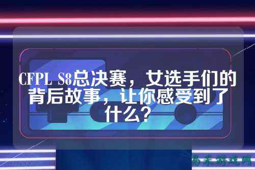 CFPL S8总决赛，女选手们的背后故事，让你感受到了什么？