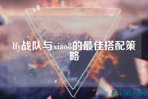 lfy战队与xiao8的最佳搭配策略