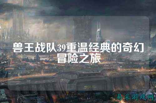 兽王战队39重温经典的奇幻冒险之旅