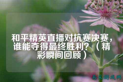 和平精英直播对抗赛决赛，谁能夺得最终胜利？（精彩瞬间回顾）