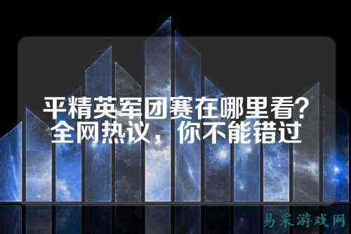 平精英军团赛在哪里看？全网热议，你不能错过